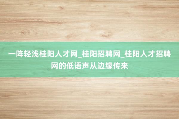 一阵轻浅桂阳人才网_桂阳招聘网_桂阳人才招聘网的低语声从边缘传来