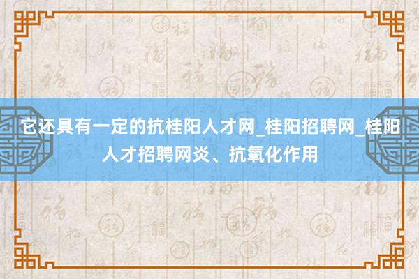 它还具有一定的抗桂阳人才网_桂阳招聘网_桂阳人才招聘网炎、抗氧化作用